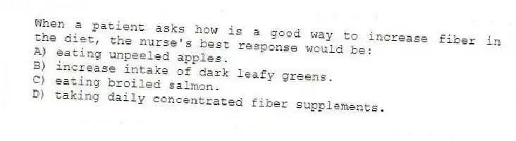 When a patient asks how is a good way to increase fiber in the diet, the nurse's best response would be:
A) eating unpeeled apples.
B) increase intake of dark leafy greens.
C) eating broiled salmon.
D) taking daily concentrated fiber supplements.
