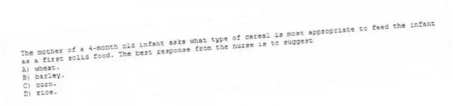 The mother of a 4-month old infant asks what type of cereal is most appropriate to feed the infant as a first solid food. The best response from the nurse is to suggest
A) wheat.
B) barley.
C) corn.
D) rice.