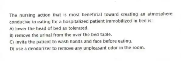 The nursing action that is most beneficial toward creating an atmosphere conducive to eating for a hospitalized patient immobilized in bed is:
A) lower the head of bed as tolerated.
B) remove the urinal from the over the bed table.
C) invite the patient to wash hands and face before eating.
D) use a deodorizer to remove any unpleasant odor in the room.
