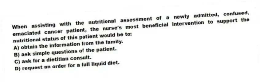 When assisting with the nutritional assessment of a newly admitted, confused, emaciated cancer patient, the nurse's most beneficial intervention to support the nutritional status of this patient would be to:
A) obtain the information from the family.
B) ask simple questions of the patient.
C) ask for a dietitian consult.
D) request an order for a full liquid diet.