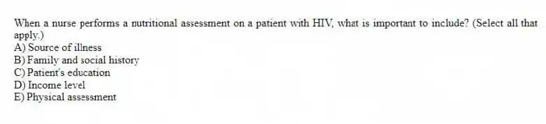 When a nurse performs a nutritional assessment on a patient with HIV, what is important to include? (Select all that apply.)
A) Source of illness
B) Family and social history
C) Patient's education
D) Income level
E) Physical assessment