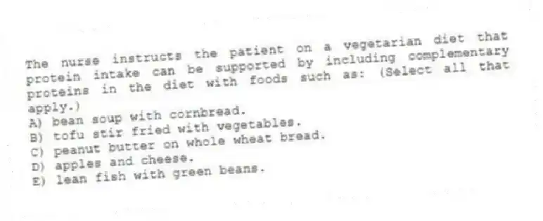 The nurse instructs the patient on a vegetarian diet that protein intake can be supported by including complementary proteins in the diet with foods such as: (Select all that apply.)
A) bean soup with cornbread.
B) tofu stir fried with vegetables.
C) peanut butter on whole wheat bread.
D) apples and cheese.
E) lean fish with green beans.