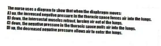 The nurse uses a diagram to show that when the diaphragm moves:
A) up, the increased negative pressure in the thoracic space forces air into the lungs.
B) down, the intercostal muscles retract, forcing air out of the lungs.
C) down, the negative pressure in the thoracic space pulls air into the lungs.
D) up, the decreased negative pressure allows air to enter the lungs.