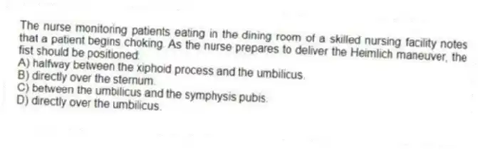 The nurse monitoring patients eating in the dining room of a skilled nursing facility notes that a patient begins choking. As the nurse prepares to deliver the Heimlich maneuver, the fist should be positioned:
A) halfway between the xiphoid process and the umbilicus.
B) directly over the sternum.
C) between the umbilicus and the symphysis pubis.
D) directly over the umbilicus.