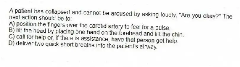 A patient has collapsed and cannot be aroused by asking loudly, "Are you okay?" The next action should be to:
A) position the fingers over the carotid artery to feel for a pulse.
B) tilt the head by placing one hand on the forehead and lift the chin.
C) call for help or, if there is assistance, have that person get help.
D) deliver two quick short breaths into the patient's airway.