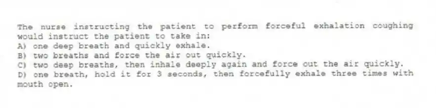 The nurse instructing the patient to perform forceful exhalation coughing would instruct the patient to take in:
A) one deep breath and quickly exhale.
B) two breaths and force the air out quickly.
C) two deep breaths, then inhale deeply again and force out the air quickly.
D) one breath, hold it for 3 seconds, then forcefully exhale three times with mouth open.