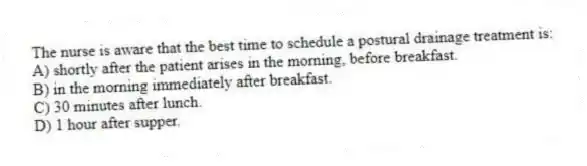 The nurse is aware that the best time to schedule a postural drainage treatment is:
A) shortly after the patient arises in the morning, before breakfast.
B) in the morning immediately after breakfast.
C) 30 minutes after lunch.
D) 1 hour after supper.