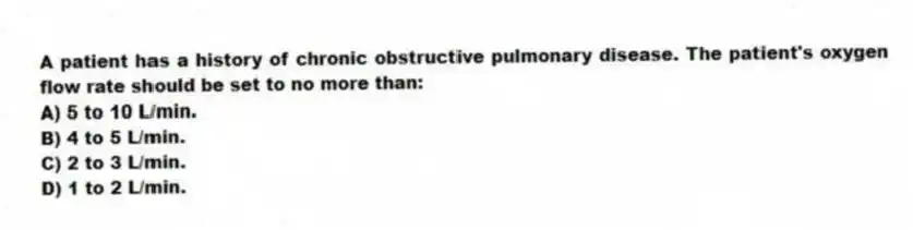 A patient has a history of chronic obstructive pulmonary disease. The patient's oxygen flow rate should be set to no more than:
A) 5 to 10 L/min.
B) 4 to 5 L/min.
C) 2 to 3 L/min.
D) 1 to 2 L/min.