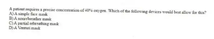 A patient requires a precise concentration of 40% oxygen. Which of the following devices would best allow for this?
A) A simple face mask
B) A nonrebreather mask
C) A partial rebreathing mask
D) A Venturi mask