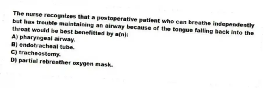 The nurse recognizes that a postoperative patient who can breathe independently but has trouble maintaining an airway because of the tongue falling back into the throat would be best benefitted by a(n):
A) pharyngeal airway.
B) endotracheal tube.
C) tracheostomy.
D) partial rebreather oxygen mask.