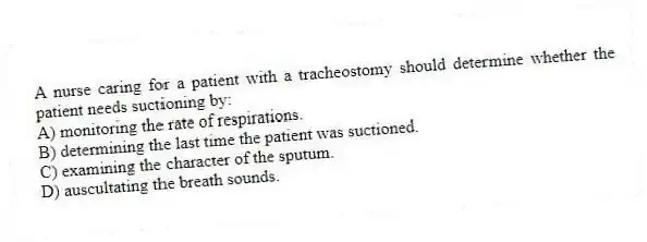 A nurse caring for a patient with a tracheostomy should determine whether the patient needs suctioning by:
A) monitoring the rate of respirations.
B) determining the last time the patient was suctioned.
C) examining the character of the sputum.
D) auscultating the breath sounds.