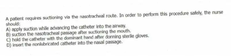 A patient requires suctioning via the nasotracheal route. In order to perform this procedure safely, the nurse should:
A) apply suction while advancing the catheter into the airway.
B) suction the nasotracheal passage after suctioning the mouth.
C) hold the catheter with the dominant hand after donning sterile gloves.
D) insert the nonlubricated catheter into the nasal passage.