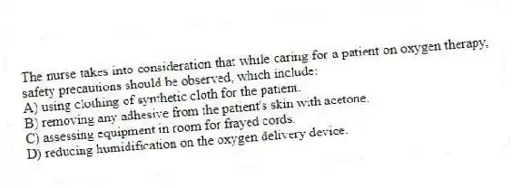 The nurse takes into consideration that while caring for a patient on oxygen therapy, safety precautions should be observed, which include:
A) using clothing of synthetic cloth for the patient.
B) removing any adhesive from the patient's skin with acetone.
C) assessing equipment in room for frayed cords.
D) reducing humidification on the oxygen delivery device.