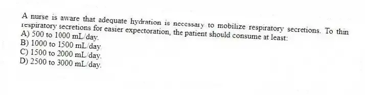 A nurse is aware that adequate hydration is necessary to mobilize respiratory secretions. To thin respiratory secretions for easier expectoration, the patient should consume at least:
A) 500 to 1000 mL/day.
B) 1000 to 1500 mL/day.
C) 1500 to 2000 mL/day.
D) 2500 to 3000 mL/day.