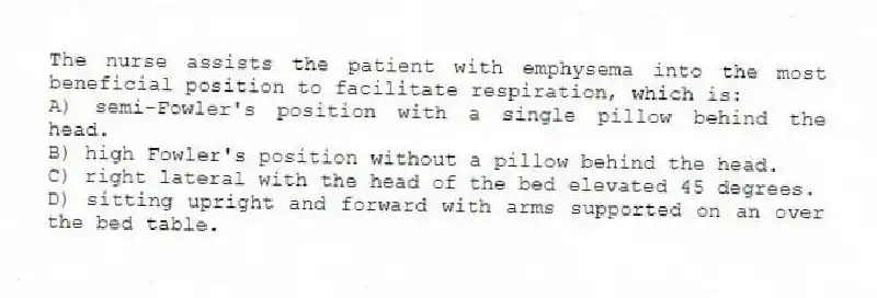 The nurse assists the patient with emphysema into the most beneficial position to facilitate respiration, which is:
A) semi-Fowler's position with a single pillow behind the head.
B) high Fowler's position without a pillow behind the head.
C) right lateral with the head of the bed elevated 45 degrees.
D) sitting upright and forward with arms supported on an over the bed table.