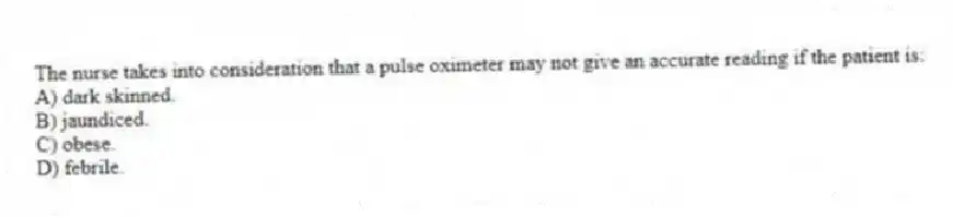 The nurse takes into consideration that a pulse oximeter may not give an accurate reading if the patient is:
A) dark skinned.
B) jaundiced.
C) obese.
D) febrile.