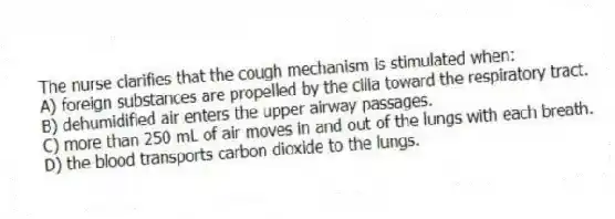 The nurse clarifies that the cough mechanism is stimulated when:
A) foreign substances are propelled by the cilia toward the respiratory tract.
B) dehumidified air enters the upper airway passages.
C) more than 250 mL of air moves in and out of the lungs with each breath.
D) the blood transports carbon dioxide to the lungs.