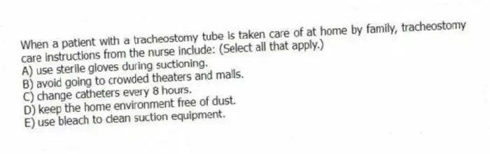 When a patient with a tracheostomy tube is taken care of at home by family, tracheostomy care instructions from the nurse include: (Select all that apply.)
A) use sterile gloves during suctioning.
B) avoid going to crowded theaters and malls.
C) change catheters every 8 hours.
D) keep the home environment free of dust.
E) use bleach to clean suction equipment.