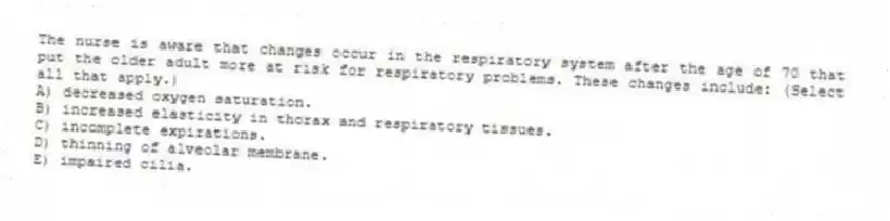 The nurse is aware that changes occur in the respiratory system after the age of 70 that put the older adult more at risk for respiratory problems. These changes include: (Select all that apply.)
A) decreased oxygen saturation.
B) increased elasticity in thorax and respiratory tissues.
C) incomplete expirations.
D) thinning of alveolar membrane.
E) impaired cilia.