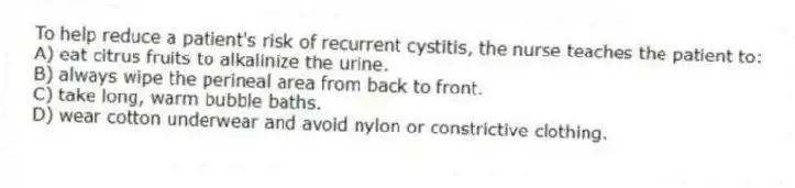 To help reduce a patient's risk of recurrent cystitis, the nurse teaches the patient to:
A) eat citrus fruits to alkalinize the urine.
B) always wipe the perineal area from back to front.
C) take long, warm bubble baths.
D) wear cotton underwear and avoid nylon or constrictive clothing.