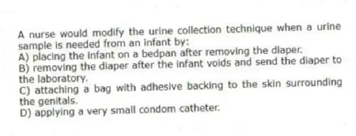 A nurse would modify the urine collection technique when a urine sample is needed from an infant by:
A) placing the infant on a bedpan after removing the diaper.
B) removing the diaper after the infant voids and send the diaper to the laboratory.
C) attaching a bag with adhesive backing to the skin surrounding the genitals.
D) applying a very small condom catheter.