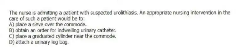 The nurse is admitting a patient with suspected urolithiasis. An appropriate nursing intervention in the care of such a patient would be to:
A) place a sieve over the commode.
B) obtain an order for indwelling urinary catheter.
C) place a graduated cylinder near the commode.
D) attach a urinary leg bag.