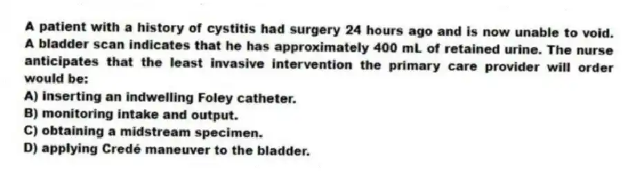 A patient with a history of cystitis had surgery 24 hours ago and is now unable to void. A bladder scan indicates that he has approximately 400 mL of retained urine. The nurse anticipates that the least invasive intervention the primary care provider will order would be:
A) inserting an indwelling Foley catheter.
B) monitoring intake and output.
C) obtaining a midstream specimen.
D) applying Credé maneuver to the bladder.