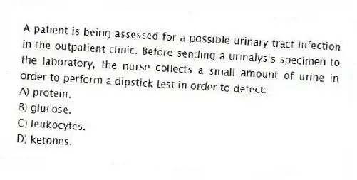 A patient is being assessed for a possible urinary tract infection in the outpatient clinic. Before sending a urinalysis specimen to the laboratory, the nurse collects a small amount of urine in order to perform a dipstick test in order to detect:
A) protein.
B) glucose.
C) leukocytes.
D) ketones.