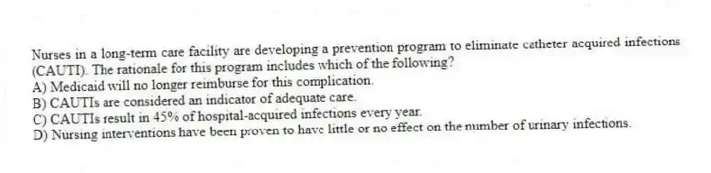 Nurses in a long-term care facility are developing a prevention program to eliminate catheter acquired infections (CAUTI). The rationale for this program includes which of the following?
A) Medicaid will no longer reimburse for this complication.
B) CAUTIs are considered an indicator of adequate care.
C) CAUTIs result in 45% of hospital-acquired infections every year.
D) Nursing interventions have been proven to have little or no effect on the number of urinary infections.
