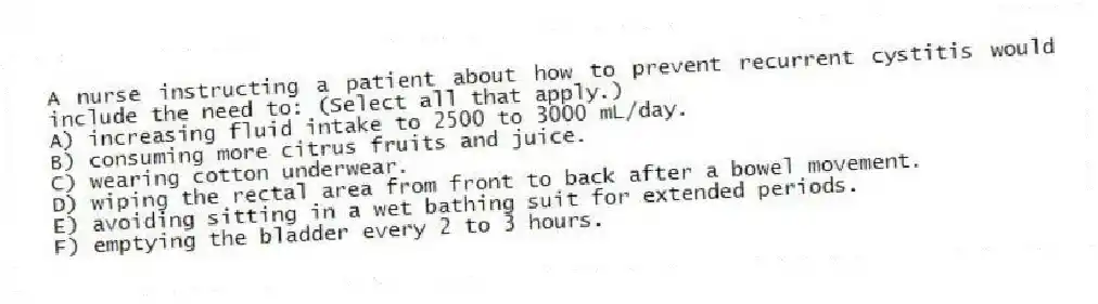 A nurse instructing a patient about how to prevent recurrent cystitis would include the need to: (Select all that apply.)
A) increasing fluid intake to 2500 to 3000 mL/day.
B) consuming more citrus fruits and juice.
C) wearing cotton underwear.
D) wiping the rectal area from front to back after a bowel movement.
E) avoiding sitting in a wet bathing suit for extended periods.
F) emptying the bladder every 2 to 3 hours.