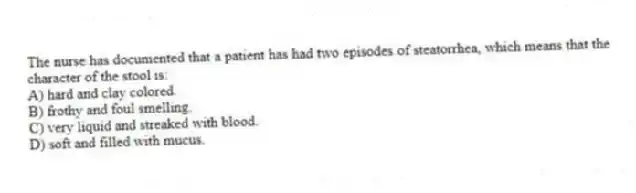 The nurse has documented that a patient has had two episodes of steatorrhea, which means that the character of the stool is:
A) hard and clay colored.
B) frothy and foul smelling.
C) very liquid and streaked with blood.
D) soft and filled with mucus.