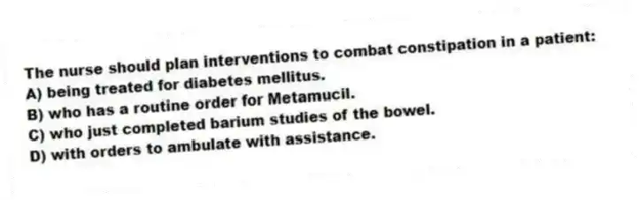 The nurse should plan interventions to combat constipation in a patient:
A) being treated for diabetes mellitus.
B) who has a routine order for Metamucil.
C) who just completed barium studies of the bowel.
D) with orders to ambulate with assistance.