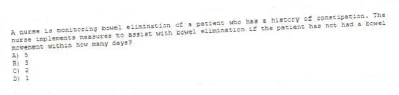 A nurse is monitoring bowel elimination of a patient who has a history of constipation. The nurse implements measures to assist with bowel elimination if the patient has not had a bowel movement within how many days?
A) 5
B) 3
C) 2
D) 1