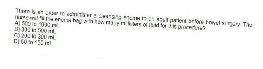 There is an order to administer a cleansing enema to an adult patient before bowel surgery. The nurse will fill the enema bag with how many milliliters of fluid for this procedure?
A) 500 to 1000 mL
B) 300 to 500 mL
C) 200 to 300 mL
D) 50 to 150 mL