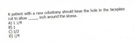 A patient with a new colostomy should have the hole in the faceplate cut to allow _____ inch around the stoma.
A) 1 1/4
B) 1
C) 1/2
D) 1/4