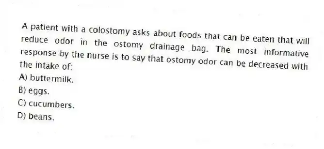 A patient with a colostomy asks about foods that can be eaten that will reduce odor in the ostomy drainage bag. The most informative response by the nurse is to say that ostomy odor can be decreased with the intake of:
A) buttermilk.
B) eggs.
C) cucumbers.
D) beans.