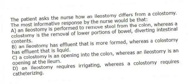 The patient asks the nurse how an ileostomy differs from a colostomy. The most informative response by the nurse would be that:
A) an ileostomy is performed to remove stool from the colon, whereas a colostomy is the removal of lower portions of bowel, diverting intestinal contents.
B) an ileostomy has effluent that is more formed, whereas a colostomy has effluent that is liquid.
C) a colostomy is an opening into the colon, whereas an ileostomy is an opening at the ileum.
D) an ileostomy requires irrigating, whereas a colostomy requires catheterizing.
