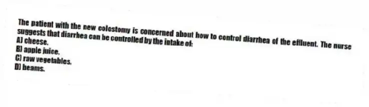 The patient with the new colostomy is concerned about how to control diarrhea of the effluent. The nurse suggests that diarrhea can be controlled by the intake of:
A) cheese.
B) apple juice.
C) raw vegetables.
D) beams.