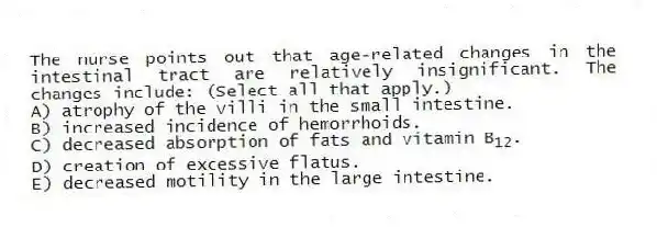The nurse points out that age-related changes in the intestinal tract are relatively insignificant. The changes include: (Select all that apply.)
A) atrophy of the villi in the small intestine.
B) increased incidence of hemorrhoids.
C) decreased absorption of fats and vitamin B<sub>12</sub>.
D) creation of excessive flatus.
E) decreased motility in the large intestine.