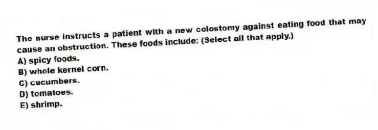 The nurse instructs a patient with a new colostomy against eating food that may cause an obstruction. These foods include: (Select all that apply.)
A) spicy foods.
B) whole kernel corn.
C) cucumbers.
D) tomatoes.
E) shrimp.