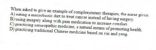 When asked to give an example of complementary therapies, the nurse gives:
A) eating a macrobiotic diet to treat cancer instead of having surgery.
B) using imagery along with pain medication to increase comfort.
C) practicing naturopathic medicine, a natural means of promoting health.
D) practicing traditional Chinese medicine based on yin and yang.