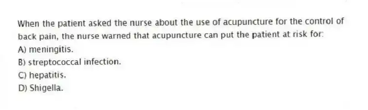 When the patient asked the nurse about the use of acupuncture for the control of back pain, the nurse warned that acupuncture can put the patient at risk for:
A) meningitis.
B) streptococcal infection.
C) hepatitis.
D) Shigella.
