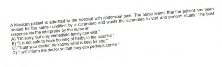 A Mexican patient is admitted to the hospital with abdominal pain. The nurse learns that the patient has been treated for the same condition by a curandero and wants the curandero to visit and perform rituals. The best response via the interpreter by the nurse is:
A) "I'm sorry, but only immediate family can visit."
B) "It is not safe to have burning of herbs in the hospital."
C) "Trust your doctor; he knows what is best for you."
D) "I will inform the doctor so that they can perhaps confer."