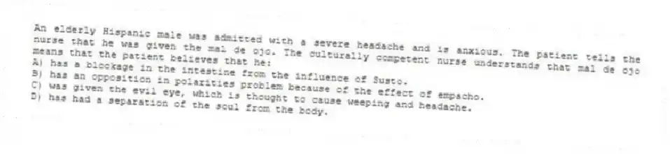 An elderly Hispanic male was admitted with a severe headache and is anxious. The patient tells the nurse that he was given the mal de ojo. The culturally competent nurse understands that mal de ojo means that the patient believes that he:
A) has a blockage in the intestine from the influence of Susto.
B) has an opposition in polarities problem because of the effect of empacho.
C) was given the evil eye, which is thought to cause weeping and headache.
D) has had a separation of the soul from the body.