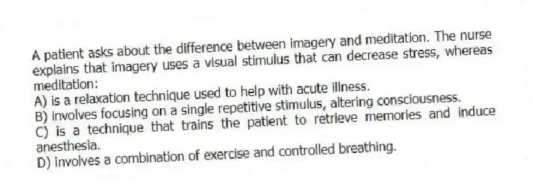 A patient asks about the difference between imagery and meditation. The nurse explains that imagery uses a visual stimulus that can decrease stress, whereas meditation:
A) is a relaxation technique used to help with acute illness.
B) involves focusing on a single repetitive stimulus, altering consciousness.
C) is a technique that trains the patient to retrieve memories and induce anesthesia.
D) involves a combination of exercise and controlled breathing.