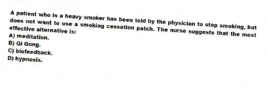 A patient who is a heavy smoker has been told by the physician to stop smoking, but does not want to use a smoking cessation patch. The nurse suggests that the most effective alternative is:
A) meditation.
B) Qi Gong.
C) biofeedback.
D) hypnosis.