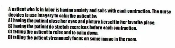 A patient who is in labor is having anxiety and sobs with each contraction. The nurse decides to use imagery to calm the patient by:
A) having the patient close her eyes and picture herself in her favorite place.
B) having the patient do stretch exercises before each contraction.
C) telling the patient to relax and to calm down.
D) telling the patient strenuously focus on some image in the room.