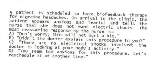 A patient is scheduled to have biofeedback therapy for migraine headaches. On arrival to the clinic, the patient appears anxious and fearful and tells the nurse that she does not want electric shocks. The most reassuring response by the nurse is:
A) "Don't worry; this will not hurt a bit."
B) "Didn't the doctor explain this procedure to you?"
C) "There are no electrical shocks involved; the doctor is looking at your body's activity."
D) "You seem too anxious for this procedure. Let's reschedule it at another time."