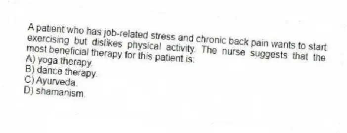 A patient who has job-related stress and chronic back pain wants to start exercising but dislikes physical activity. The nurse suggests that the most beneficial therapy for this patient is:
A) yoga therapy.
B) dance therapy.
C) Ayurveda.
D) shamanism.
