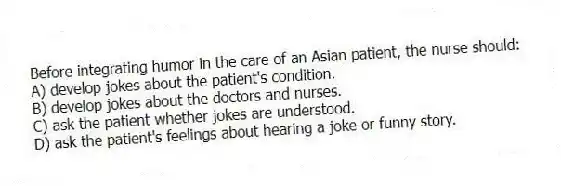 Before integrating humor in the care of an Asian patient, the nurse should:
A) develop jokes about the patient's condition.
B) develop jokes about the doctors and nurses.
C) ask the patient whether jokes are understood.
D) ask the patient's feelings about hearing a joke or funny story.